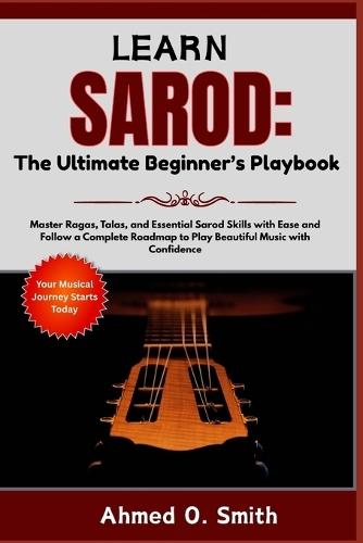 Learn Sarod: The Ultimate Beginner's Playbook: Master Ragas, Talas, and Essential Sarod Skills with Ease and Follow a Complete Roadmap to Play Beautiful Music with Confidence