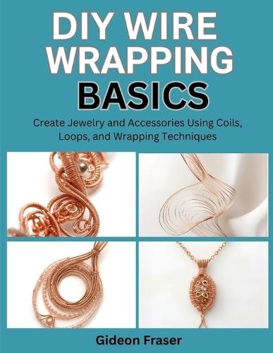 DIY Wire Wrapping Basics: Create Jewelry and Accessories Using Coils, Loops, and Wrapping Techniques