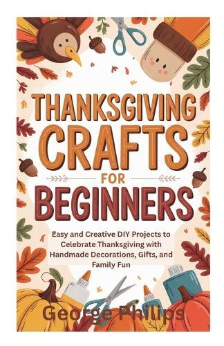 Thanksgiving Crafts for Beginners: Easy and Creative DIY Projects to Celebrate Thanksgiving with Handmade Decorations, Gifts, and Family Fun