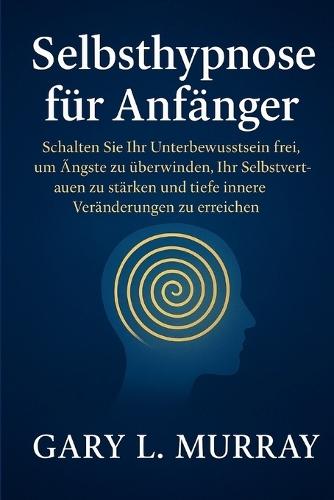 Selbsthypnose für Anfänger: Schalten Sie Ihr Unterbewusstsein frei, um Ängste zu überwinden, Ihr Selbstvertrauen zu stärken und tiefe innere Veränderungen zu erreichen