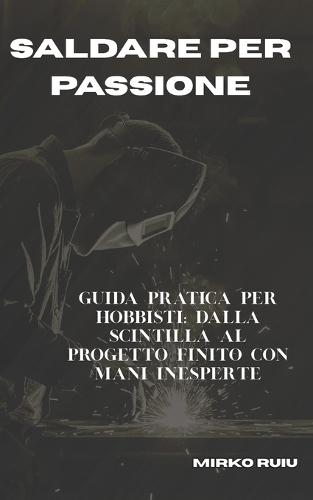 Saldare Per Passione: Guida pratica per hobbisti: dalla scintilla al progetto finito con mani inesperte