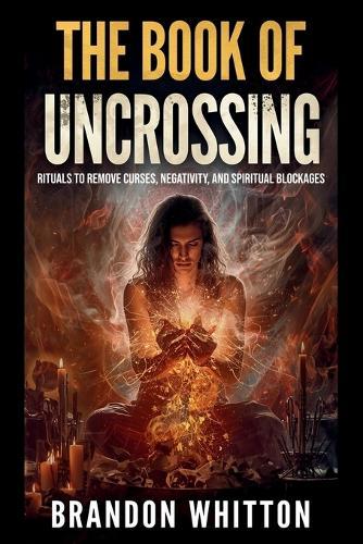 The Book of Uncrossing: Rituals to Remove Curses, Negativity, and Spiritual Blockages