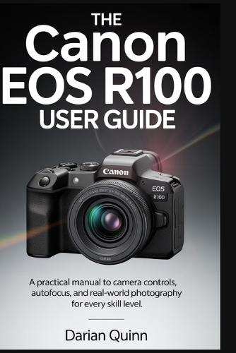 The Canon EOS R100 User Guide: A Practical manual to Camera Controls, Autofocus, and Real-World Photography for Every Skill Level