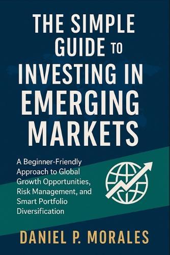 The Simple Guide to Investing in Emerging Markets: A Beginner-Friendly Approach to Global Growth Opportunities, Risk Management, and Smart Portfolio Diversification