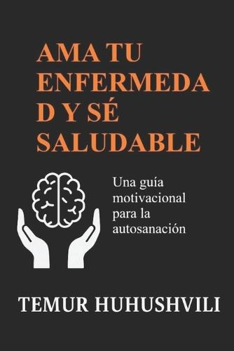 AMA Tu Enfermedad Y Sé Saludable: Una guía motivacional para la autosanación, la sanación emocional y el equilibrio interior
