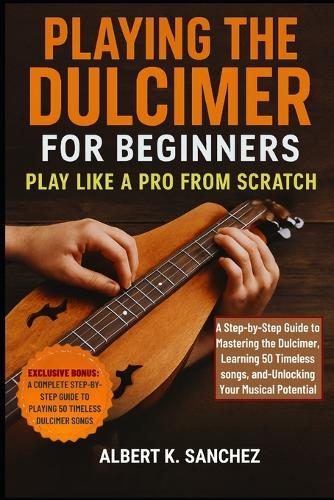 Playing the Dulcimer for Beginners: PLAY LIKE A PRO FROM SCRATCH: A Step-by-Step Guide to Mastering the Dulcimer, learning 50 Timeless Songs, and Unlocking Your Musical Potential