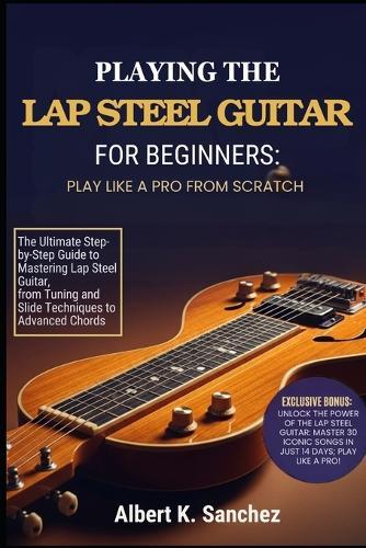 Playing the Lap Steel Guitar for Beginners: PLAY LIKE A PRO FROM SCRATCH: The Ultimate Step-by-Step Guide to Mastering Lap Steel Guitar, from Tuning and Slide Techniques to Advanced Chords,