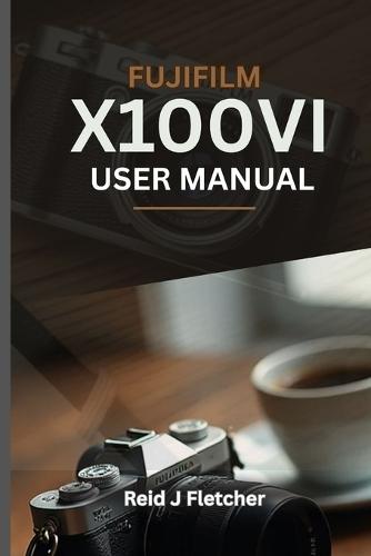 FUJIFILM X100VI USER MANUAL (With Illustrations): Your Visual Guide To Settings, Techniques and Real-World Tips For Creative Photography