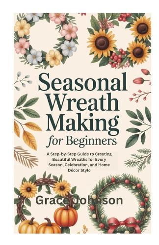Seasonal Wreath Making for Beginners: A Step-by-Step Guide to Creating Beautiful Wreaths for Every Season, Celebration, and Home Décor Style