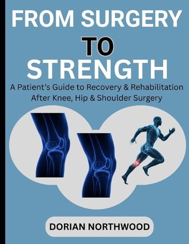 From Surgery to Strength: A Patient's Guide to Recovery & Rehabilitation After Knee, Hip & Shoulder Surgery