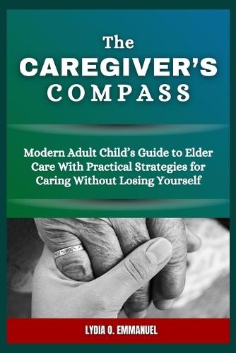 The Caregiver's Compass: Modern Adult Child's Guide to Elder Care With Practical Strategies for Caring Without Losing Yourself