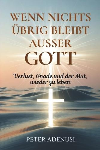 Wenn nichts übrig bleibt außer Gott: Verlust, Gnade und der Mut, wieder zu leben