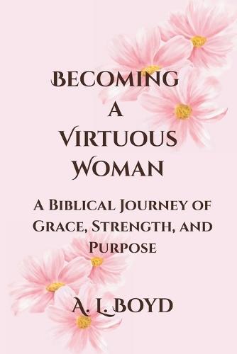 Becoming a Virtuous Woman: A Biblical Journey of Grace, Strength, and Purpose