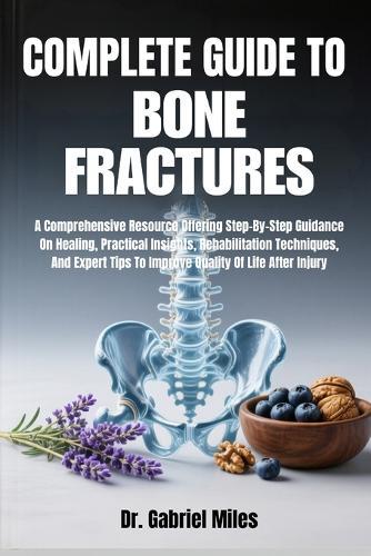Complete Guide to Bone Fractures: A Comprehensive Resource Offering Step-By-Step Guidance On Healing, Practical Insights, Rehabilitation Techniques, And Expert Tips To Improve Quality Of Life After Injury