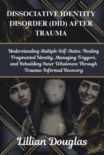 Dissociative Identity Disorder (Did) After Trauma: Understanding Multiple Self-States, Healing Fragmented Identity, Managing Triggers, and Rebuilding Inner Wholeness Through Trauma-Informed Recovery