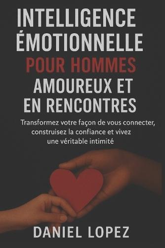 Intelligence Émotionnelle Pour Hommes Amoureux Et En Rencontres: Transformez votre façon de vous connecter, construisez la confiance et vivez une véritable intimité