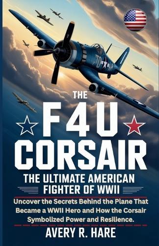 The F4u Corsair: THE ULTIMATE AMERICAN FIGHTER OF WWII: Uncover the Secrets Behind the Plane That Became a WWII Hero and How the Corsair Symbolized Power and Resilience.