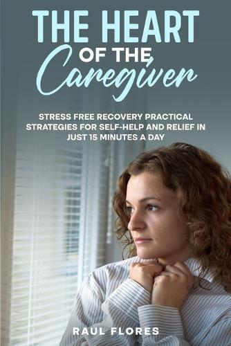 The Heart of the Caregiver: Stress Free Recovery Practical Strategies for Self-Help and Relief in Just 15 Minutes a Day