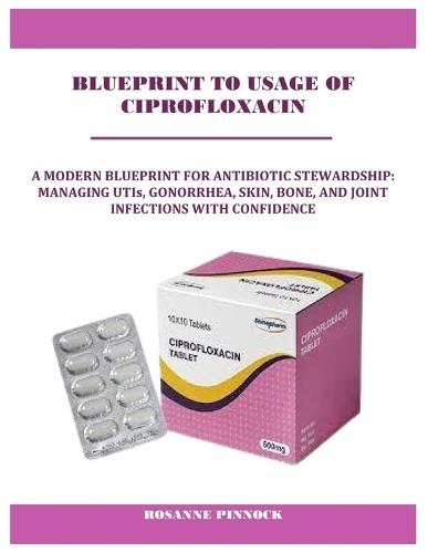 Blueprint to Usage of Ciprofloxacin: A MODERN BLUEPRINT FOR ANTIBIOTIC STEWARDSHIP: MANAGING UTIs, GONORRHEA, SKIN, BONE, AND JOINT INFECTIONS WITH CONFIDENCE