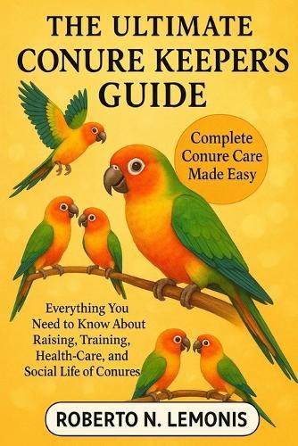 The Ultimate Conure Keeper's Guide: Everything You Need to Know About Raising, Training, Health-Care, and Social Life of Conures
