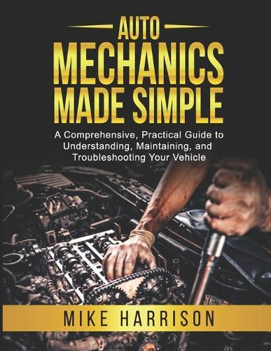Auto Mechanics Made Simple: A Comprehensive, Practical Guide to Understanding, Maintaining, and Troubleshooting Your Vehicle