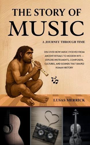 The Story of Music: A JOURNEY THROUGH TIME: Discover How Music Evolved from Ancient Rituals to Modern Hits - Explore Instruments, Composers, Cultures, and Sounds That Shaped Human History