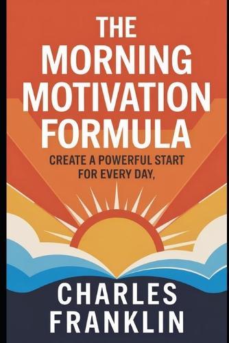 The Morning Motivation Formula: Create a Powerful Start for Every Day
