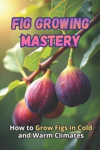 Fig Growing Mastery: The Complete Guide to Growing Figs in Cold and Warm Climates: Secrets to High Yields and Healthy Plants