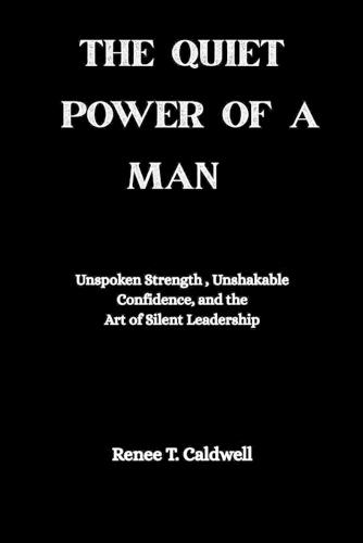 The Quiet Power of a Man: Unspoken Strength, Unshakable Confidence, and the Art of Silent Leadership