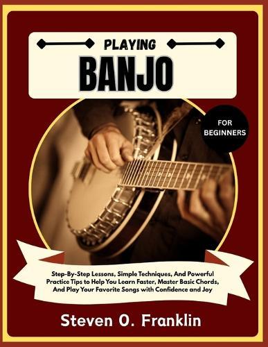 Playing Banjo for Beginners: Step-By-Step Lessons, Simple Techniques, And Powerful Practice Tips to Help You Learn Faster, Master Basic Chords, And Play Your Favorite Songs with Confidence and Joy
