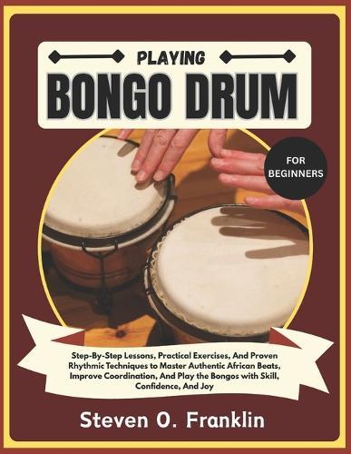 Playing Bongo Drum for Beginners: Step-By-Step Lessons, Practical Exercises, And Proven Rhythmic Techniques to Master Authentic African Beats, Improve Coordination, And Play the Bongos with Skill, Confidence, And Joy