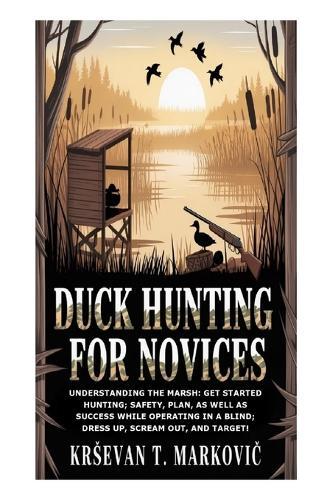 Duck Hunting for Novices: Understanding the Marsh: Get Started Hunting; Safety, Plan, as well as Success while Operating in a Blind; Dress Up, Scream Out, and Target!