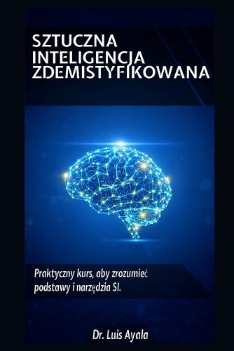 Sztuczna Inteligencja Bez Tajemnic: Praktyczny kurs opanowania narz&#281;dzi, które zmieniaj&#261; &#347;wiat
