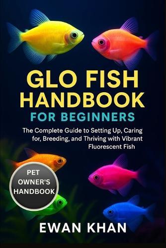 Glo Fish Handbook for Beginners: The Complete Guide to Setting Up, Caring for, Breeding, and Thriving with Vibrant Fluorescent Fish.