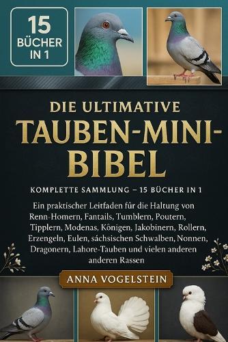 Die Ultimative Tauben-Mini-Bibel: Komplette Sammlung - 15 Bücher In 1: Ein praktischer Leitfaden für die Haltung von Renn-Homern, Fantails, Tumblern, Poutern, Tipplern, Modenas, Königen, Jakobinern, Rollern, Erzengeln, Eulen, sächsischen...