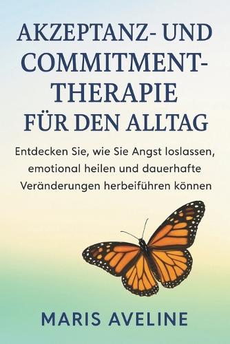 Akzeptanz- Und Commitment-Therapie Für Den Alltag: Entdecken Sie, wie Sie Angst loslassen, emotional heilen und dauerhafte Veränderungen herbeiführen können