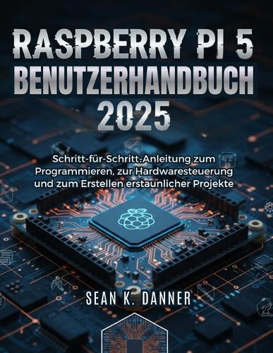 Raspberry Pi 5 Benutzerhand Buch 2025: Schritt-für-Schritt-Anleitung zum Programmieren, zur Hardwaresteuerung und zum Erstellen erstaunlicher Projekte