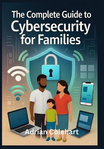 The Complete Guide to Cybersecurity for Families: ""Practical Steps to Safeguard Your Family in the Digital Age""