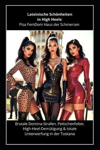 Lateinische Schönheiten in High Heels - Pisa FemDom Hölle der Schmerzen: Brutale Domina-Strafen, Peitschenfolter, High-Heel-Demütigung & totale Unterwerfung in der Toskana