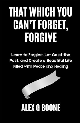That Which You Can't Forget, Forgive: Learn to Forgive, Let Go of the Past, and Create a Beautiful Life Filled with Peace and Healing