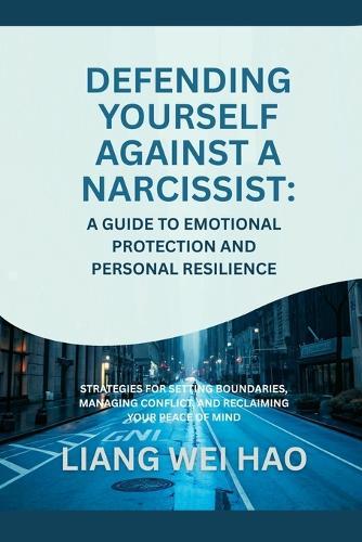 Defending Yourself Against a Narcissist: A Guide to Emotional Protection and Personal Resilience: Strategies for Setting Boundaries, Managing Conflict, and Reclaiming Your Peace of Mind