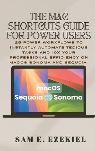 The Mac Shortcuts Guide for Power Users: 25 Power Workflows to Instantly Automate Tedious Tasks and 10x Your Professional Efficiency on macOS Sonoma & Sequoia