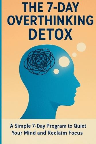 The 7-Day Overthinking Detox: A Simple 7-Day Program to Quiet Your Mind and Reclaim Focus