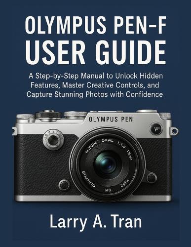 Olympus PEN-F USER GUIDE: A Step-by-Step Manual to Unlock Hidden Features, Master Creative Controls, and Capture Stunning Photos with Confidence