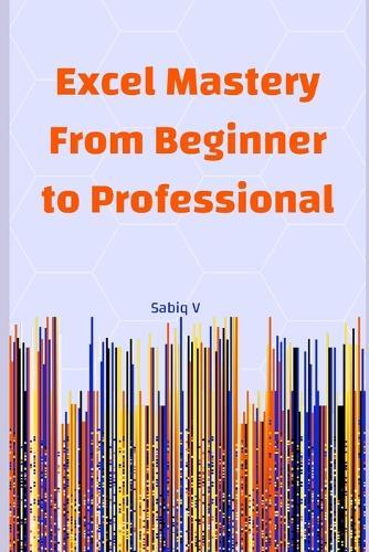 Excel Mastery From Beginner to Professional: A Step-by-Step Guide to Unlock the Full Power of Microsoft Excel