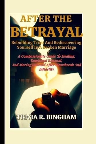 After The Betrayal: Rebuilding Trust And Rediscovering Yourself In A Broken Marriage: A Compassionate Guide To Healing, Emotional Renewal, And Moving Forward After Heartbreak And Infidelity