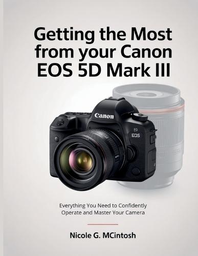 Getting the Most from Your Canon EOS 5D Mark III: Everything You Need to Confidently Operate and Master Your Camera