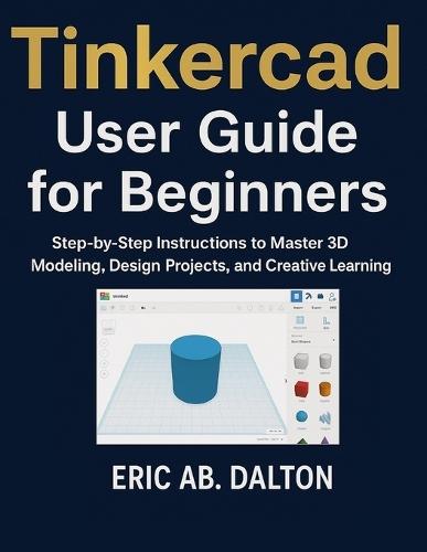 Tinkercad User Guide for Beginners: Step-by-Step Instructions to Master 3D Modeling, Design Projects, and Creative Learning