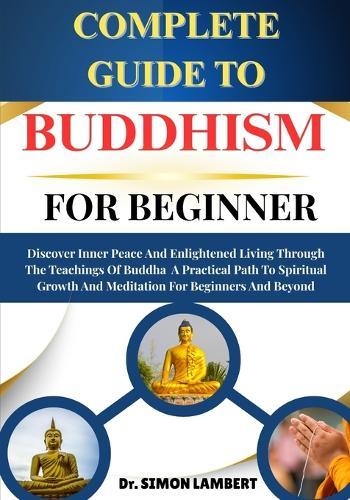 Complete Guide To Buddhism For Beginner: Discover Inner Peace And Enlightened Living Through The Teachings Of Buddha A Practical Path To Spiritual Growth And Meditation For Beginners And Beyond