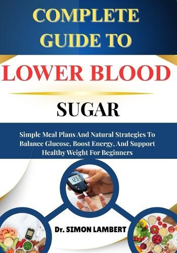 Complete Guide To Lower Blood Sugar: Simple Meal Plans And Natural Strategies To Balance Glucose, Boost Energy, And Support Healthy Weight For Beginners